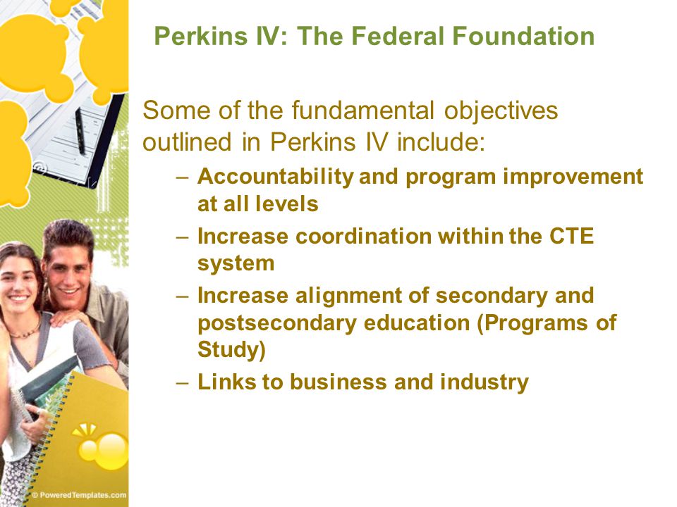 Perkins IV: The Federal Foundation Some of the fundamental objectives outlined in Perkins IV include: –Accountability and program improvement at all levels –Increase coordination within the CTE system –Increase alignment of secondary and postsecondary education (Programs of Study) –Links to business and industry