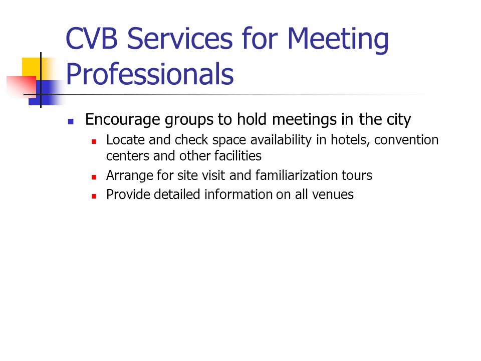 CVB Services for Meeting Professionals Encourage groups to hold meetings in the city Locate and check space availability in hotels, convention centers and other facilities Arrange for site visit and familiarization tours Provide detailed information on all venues
