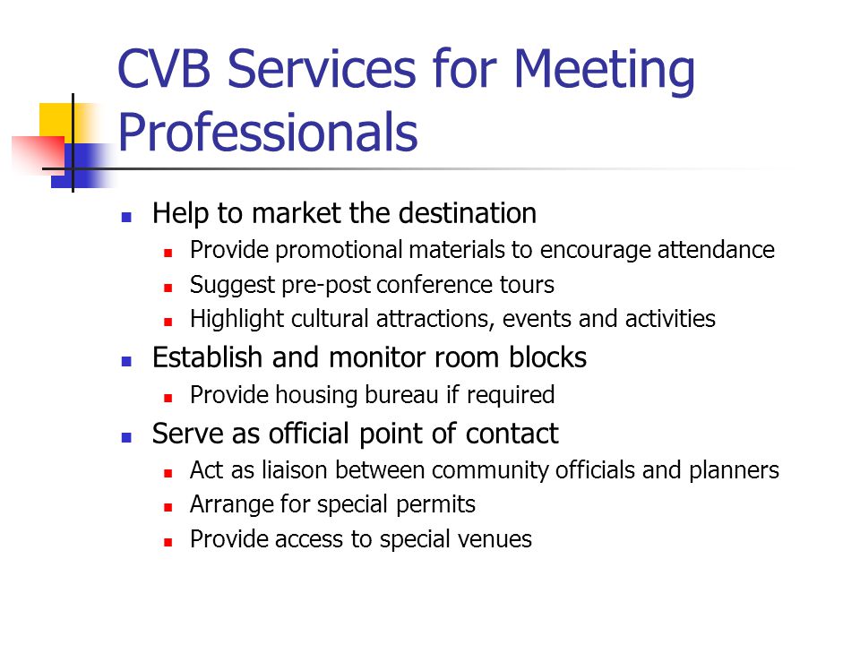 CVB Services for Meeting Professionals Help to market the destination Provide promotional materials to encourage attendance Suggest pre-post conference tours Highlight cultural attractions, events and activities Establish and monitor room blocks Provide housing bureau if required Serve as official point of contact Act as liaison between community officials and planners Arrange for special permits Provide access to special venues