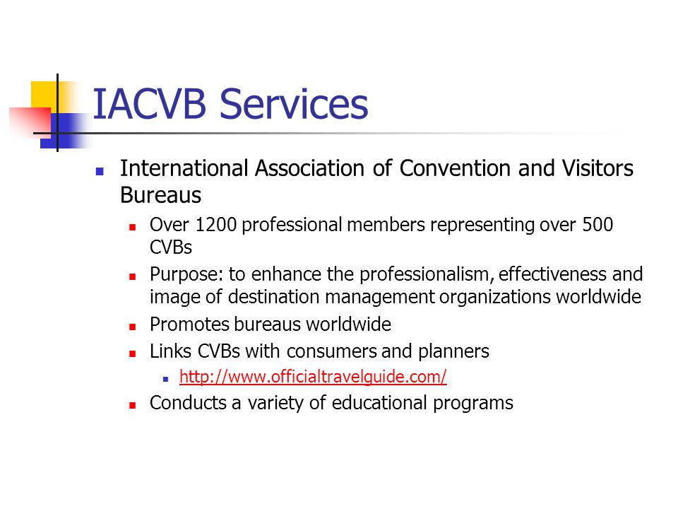 IACVB Services International Association of Convention and Visitors Bureaus Over 1200 professional members representing over 500 CVBs Purpose: to enhance the professionalism, effectiveness and image of destination management organizations worldwide Promotes bureaus worldwide Links CVBs with consumers and planners   Conducts a variety of educational programs