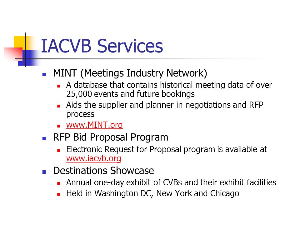 IACVB Services MINT (Meetings Industry Network) A database that contains historical meeting data of over 25,000 events and future bookings Aids the supplier and planner in negotiations and RFP process   RFP Bid Proposal Program Electronic Request for Proposal program is available at     Destinations Showcase Annual one-day exhibit of CVBs and their exhibit facilities Held in Washington DC, New York and Chicago