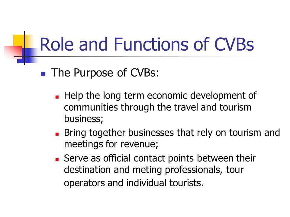 Role and Functions of CVBs The Purpose of CVBs: Help the long term economic development of communities through the travel and tourism business; Bring together businesses that rely on tourism and meetings for revenue; Serve as official contact points between their destination and meting professionals, tour operators and individual tourists.