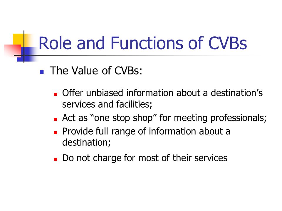 Role and Functions of CVBs The Value of CVBs: Offer unbiased information about a destination’s services and facilities; Act as one stop shop for meeting professionals; Provide full range of information about a destination; Do not charge for most of their services
