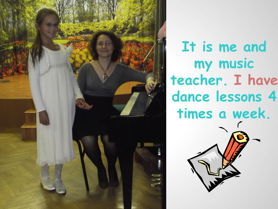It is me and my music teacher. I have dance lessons 4 times a week.
