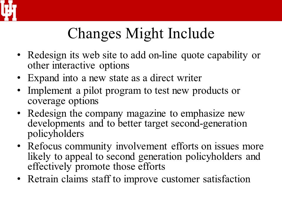 Changes Might Include Redesign its web site to add on-line quote capability or other interactive options Expand into a new state as a direct writer Implement a pilot program to test new products or coverage options Redesign the company magazine to emphasize new developments and to better target second-generation policyholders Refocus community involvement efforts on issues more likely to appeal to second generation policyholders and effectively promote those efforts Retrain claims staff to improve customer satisfaction