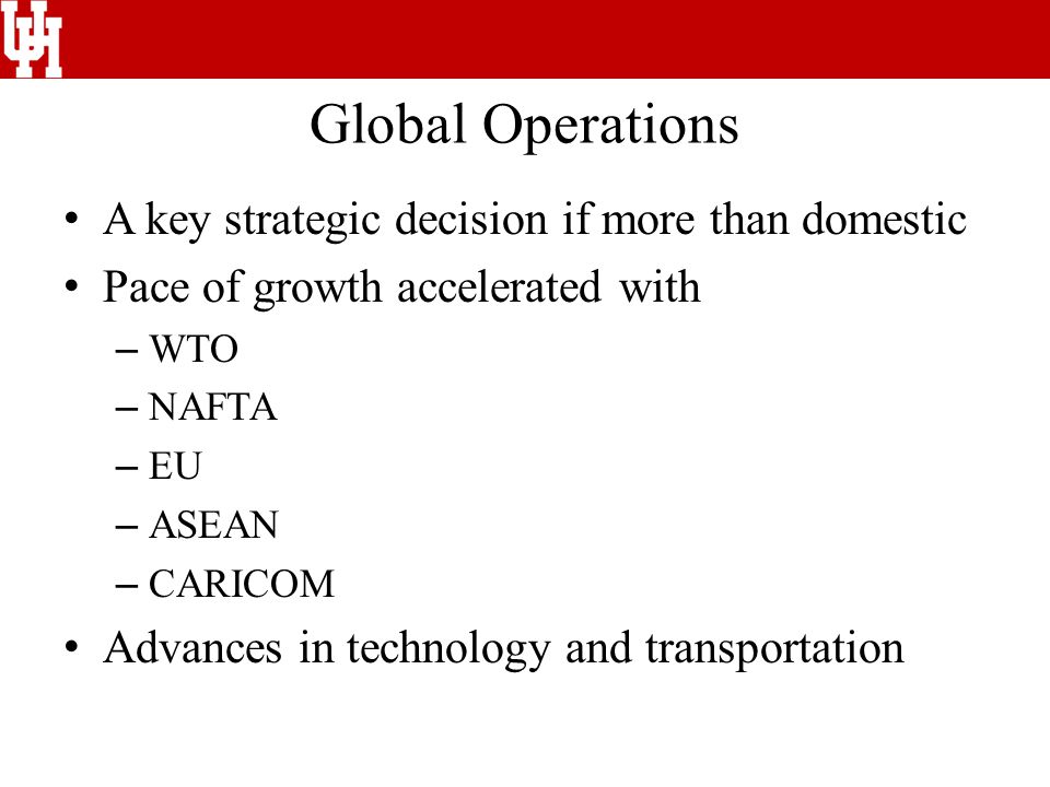 Global Operations A key strategic decision if more than domestic Pace of growth accelerated with – WTO – NAFTA – EU – ASEAN – CARICOM Advances in technology and transportation
