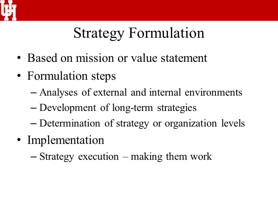 Strategy Formulation Based on mission or value statement Formulation steps – Analyses of external and internal environments – Development of long-term strategies – Determination of strategy or organization levels Implementation – Strategy execution – making them work