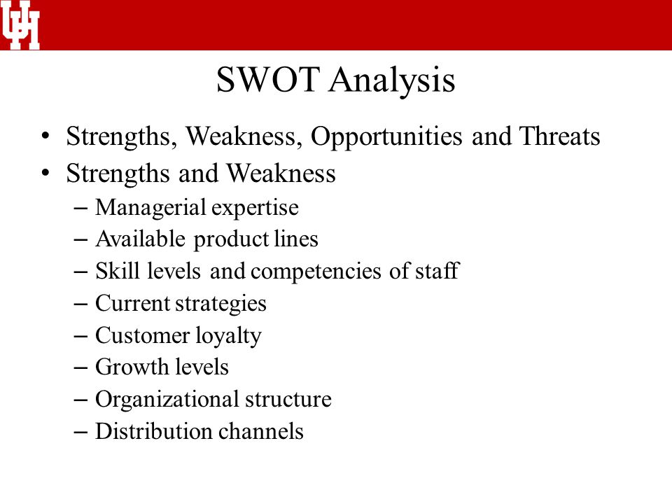 SWOT Analysis Strengths, Weakness, Opportunities and Threats Strengths and Weakness – Managerial expertise – Available product lines – Skill levels and competencies of staff – Current strategies – Customer loyalty – Growth levels – Organizational structure – Distribution channels