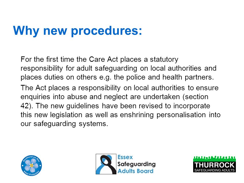 Why new procedures: For the first time the Care Act places a statutory responsibility for adult safeguarding on local authorities and places duties on others e.g.