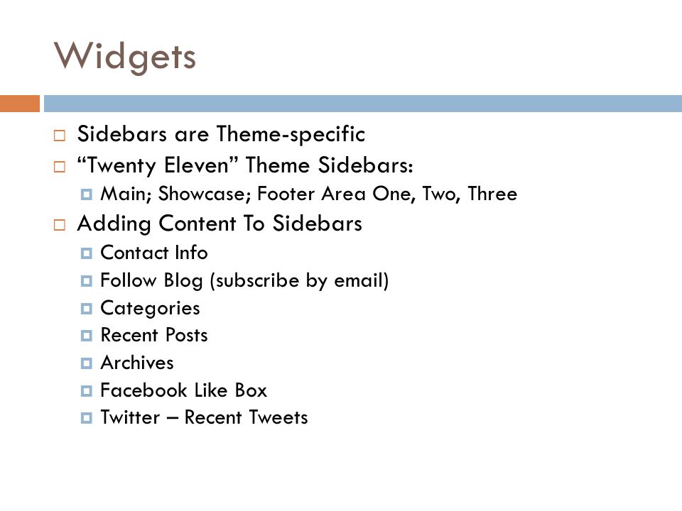 Widgets  Sidebars are Theme-specific  Twenty Eleven Theme Sidebars:  Main; Showcase; Footer Area One, Two, Three  Adding Content To Sidebars  Contact Info  Follow Blog (subscribe by  )  Categories  Recent Posts  Archives  Facebook Like Box  Twitter – Recent Tweets