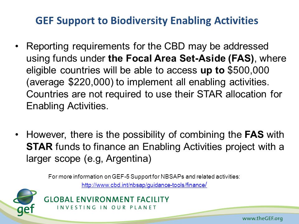 GEF Support to Biodiversity Enabling Activities Reporting requirements for the CBD may be addressed using funds under the Focal Area Set-Aside (FAS), where eligible countries will be able to access up to $500,000 (average $220,000) to implement all enabling activities.