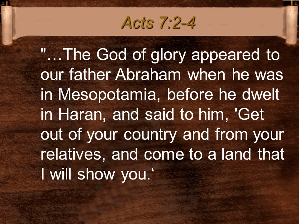 …The God of glory appeared to our father Abraham when he was in Mesopotamia, before he dwelt in Haran, and said to him, Get out of your country and from your relatives, and come to a land that I will show you.‘ Acts 7:2-4