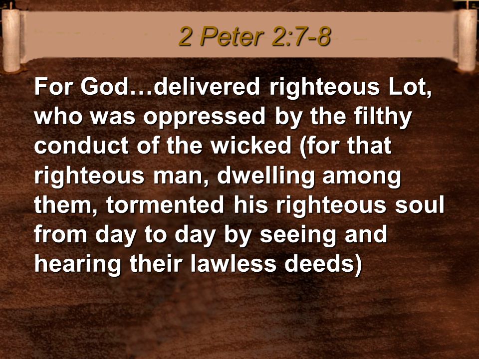For God…delivered righteous Lot, who was oppressed by the filthy conduct of the wicked (for that righteous man, dwelling among them, tormented his righteous soul from day to day by seeing and hearing their lawless deeds) 2 Peter 2:7-8