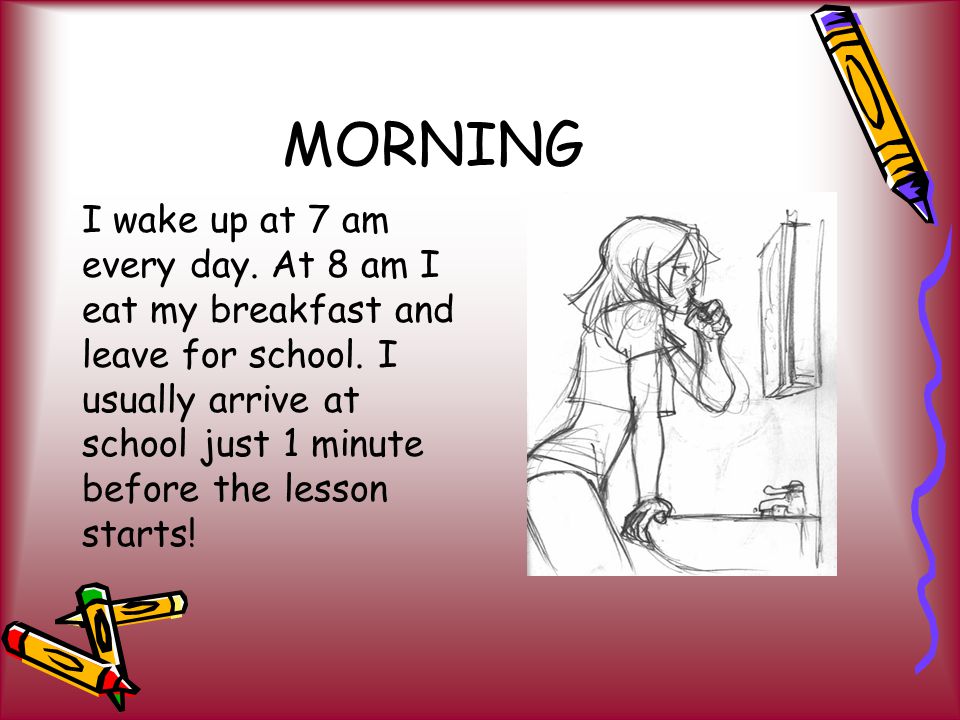 MORNING I wake up at 7 am every day. At 8 am I eat my breakfast and leave for school.