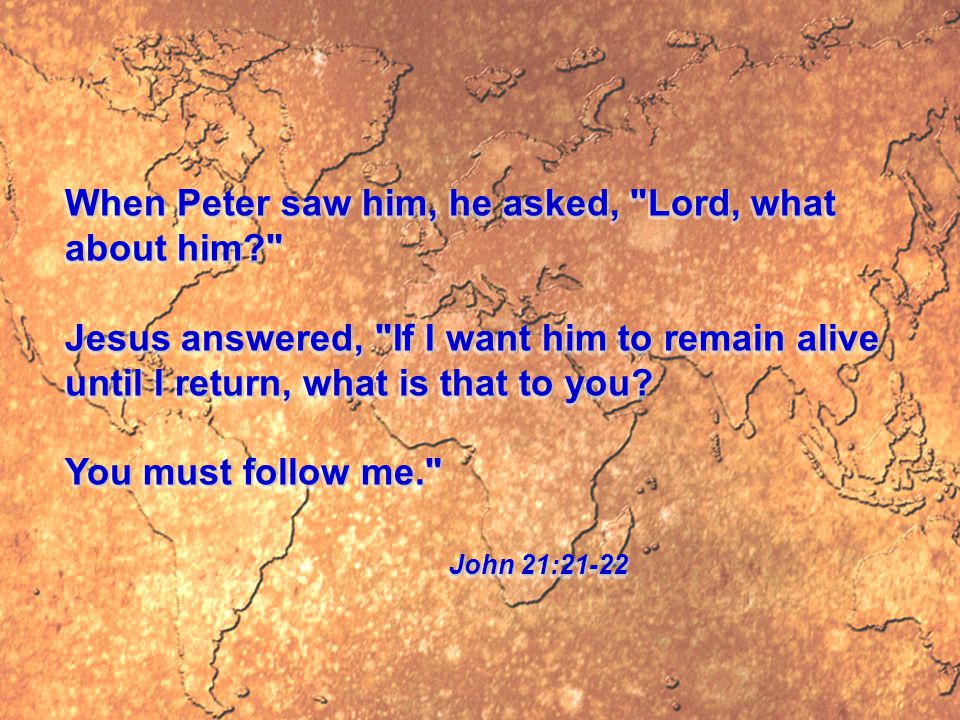 When Peter saw him, he asked, Lord, what about him Jesus answered, If I want him to remain alive until I return, what is that to you.