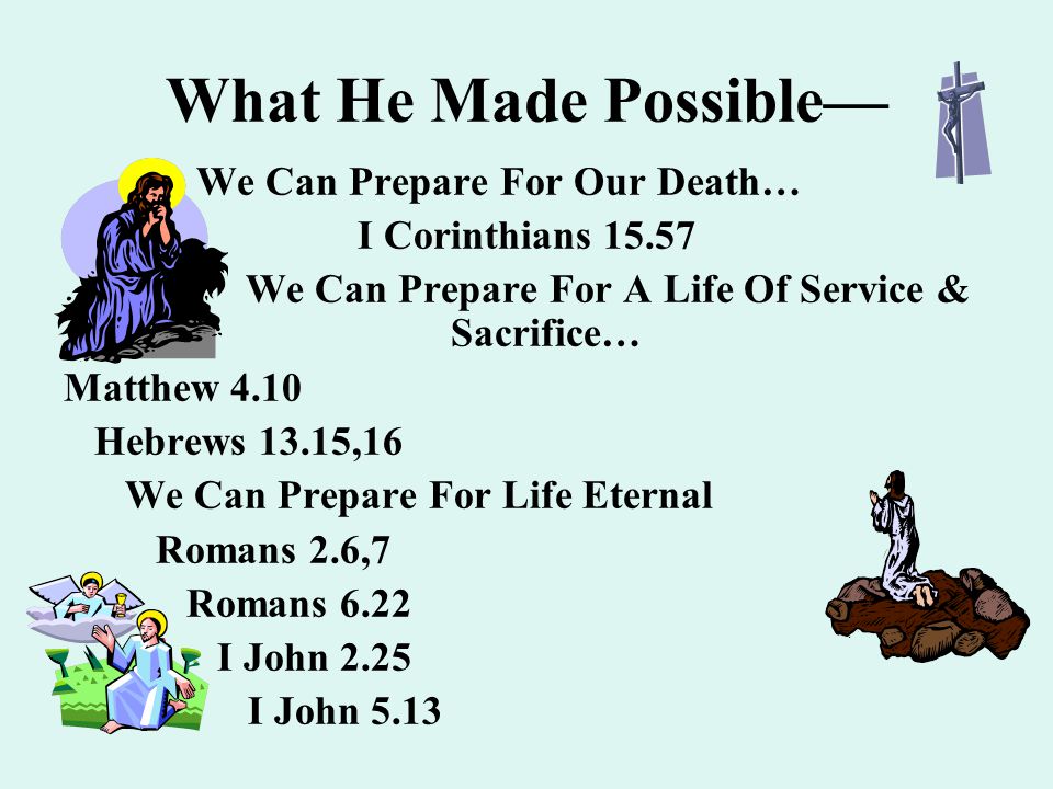 What He Made Possible— We Can Prepare For Our Death… I Corinthians We Can Prepare For A Life Of Service & Sacrifice… Matthew 4.10 Hebrews 13.15,16 We Can Prepare For Life Eternal Romans 2.6,7 Romans 6.22 I John 2.25 I John 5.13