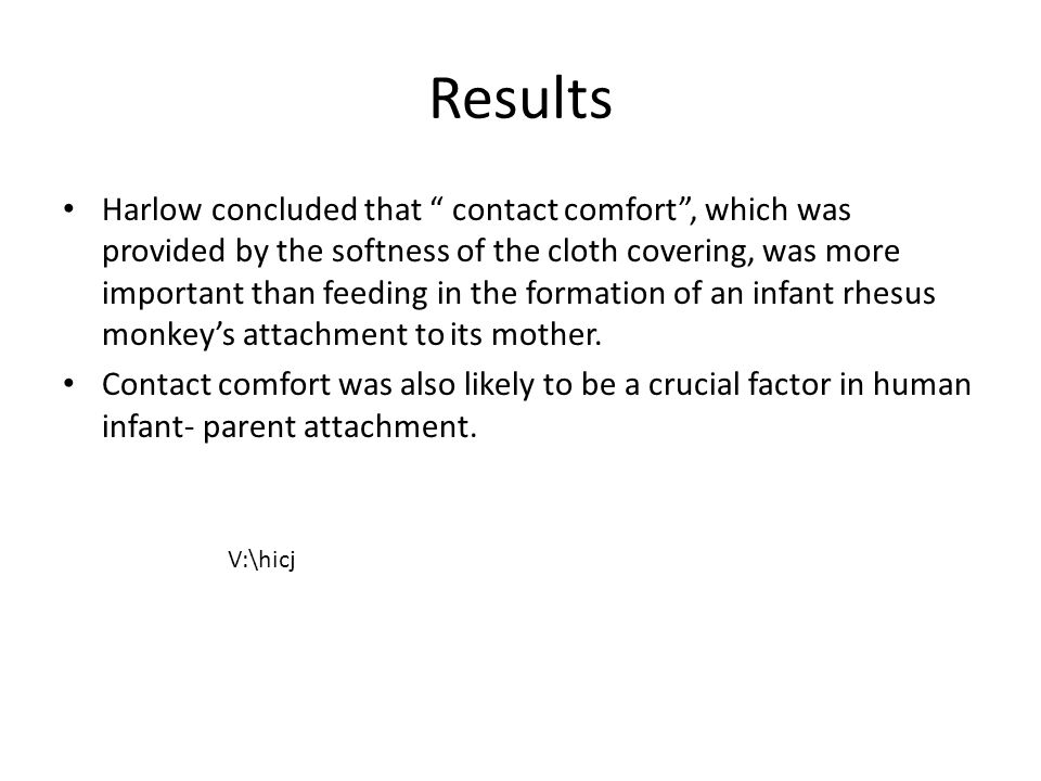 Results Harlow concluded that contact comfort , which was provided by the softness of the cloth covering, was more important than feeding in the formation of an infant rhesus monkey’s attachment to its mother.