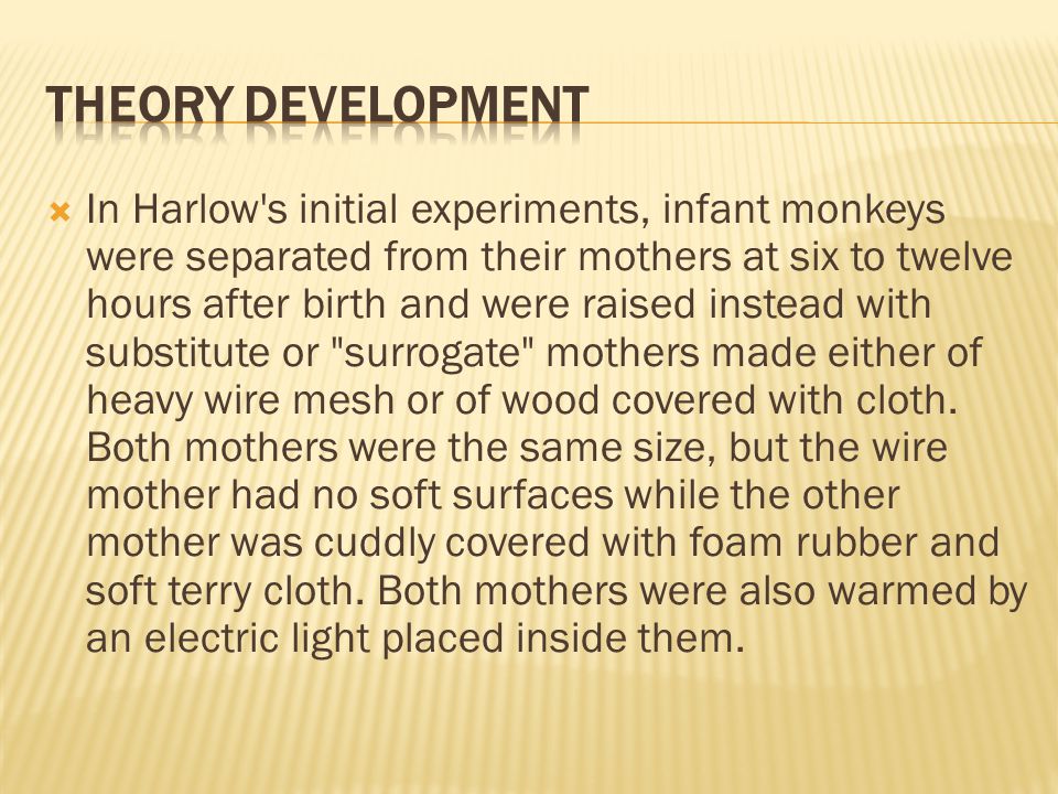  In Harlow s initial experiments, infant monkeys were separated from their mothers at six to twelve hours after birth and were raised instead with substitute or surrogate mothers made either of heavy wire mesh or of wood covered with cloth.
