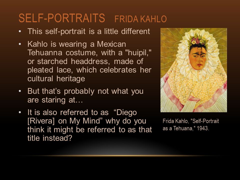SELF-PORTRAITS FRIDA KAHLO This self-portrait is a little different Kahlo is wearing a Mexican Tehuanna costume, with a huipil, or starched headdress, made of pleated lace, which celebrates her cultural heritage But that’s probably not what you are staring at… It is also referred to as Diego [Rivera] on My Mind why do you think it might be referred to as that title instead.