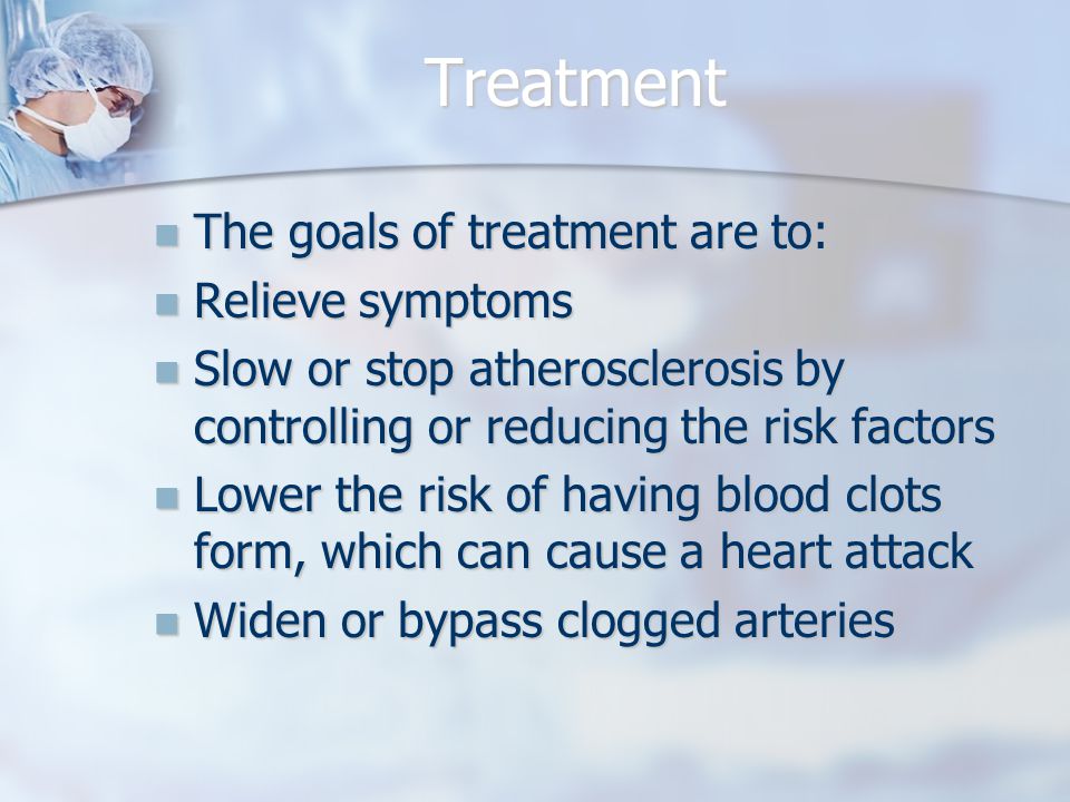 Treatment The goals of treatment are to: The goals of treatment are to: Relieve symptoms Relieve symptoms Slow or stop atherosclerosis by controlling or reducing the risk factors Slow or stop atherosclerosis by controlling or reducing the risk factors Lower the risk of having blood clots form, which can cause a heart attack Lower the risk of having blood clots form, which can cause a heart attack Widen or bypass clogged arteries Widen or bypass clogged arteries