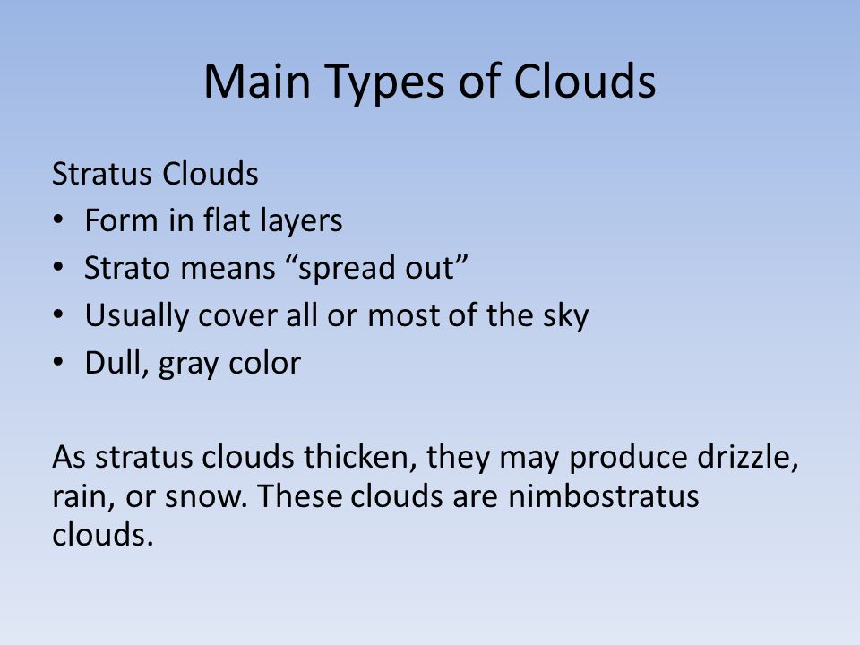 Main Types of Clouds Stratus Clouds Form in flat layers Strato means spread out Usually cover all or most of the sky Dull, gray color As stratus clouds thicken, they may produce drizzle, rain, or snow.