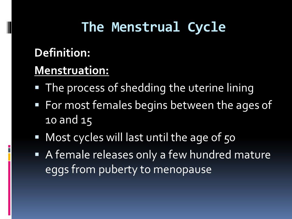 The Menstrual Cycle Definition: Menstruation:  The process of shedding the uterine lining  For most females begins between the ages of 10 and 15  Most cycles will last until the age of 50  A female releases only a few hundred mature eggs from puberty to menopause