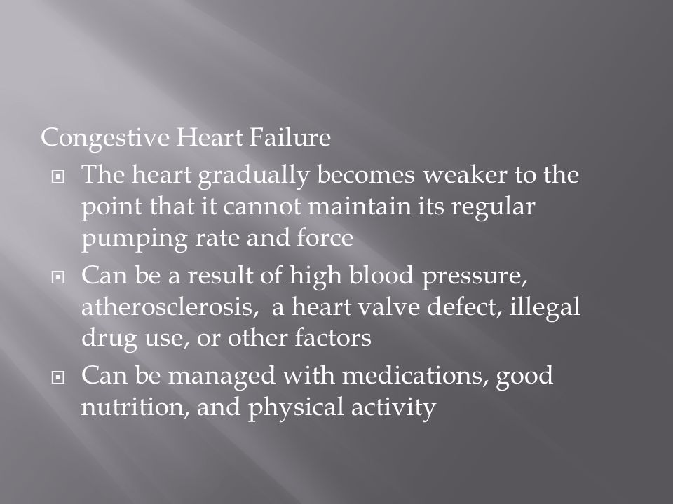 Congestive Heart Failure  The heart gradually becomes weaker to the point that it cannot maintain its regular pumping rate and force  Can be a result of high blood pressure, atherosclerosis, a heart valve defect, illegal drug use, or other factors  Can be managed with medications, good nutrition, and physical activity