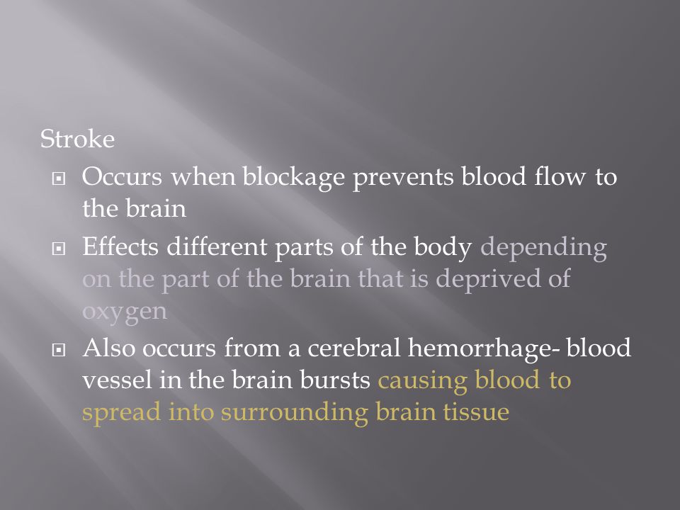 Stroke  Occurs when blockage prevents blood flow to the brain  Effects different parts of the body depending on the part of the brain that is deprived of oxygen  Also occurs from a cerebral hemorrhage- blood vessel in the brain bursts causing blood to spread into surrounding brain tissue