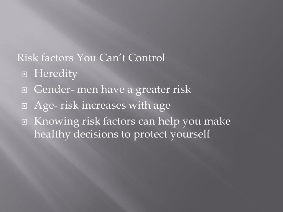 Risk factors You Can’t Control  Heredity  Gender- men have a greater risk  Age- risk increases with age  Knowing risk factors can help you make healthy decisions to protect yourself