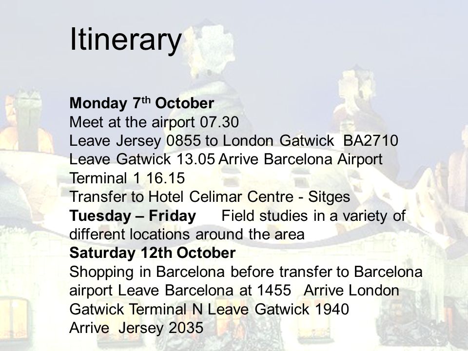 Monday 7 th October Meet at the airport Leave Jersey 0855 to London Gatwick BA2710 Leave Gatwick Arrive Barcelona Airport Terminal Transfer to Hotel Celimar Centre - Sitges Tuesday – Friday Field studies in a variety of different locations around the area Saturday 12th October Shopping in Barcelona before transfer to Barcelona airport Leave Barcelona at 1455 Arrive London Gatwick Terminal N Leave Gatwick 1940 Arrive Jersey 2035 Itinerary