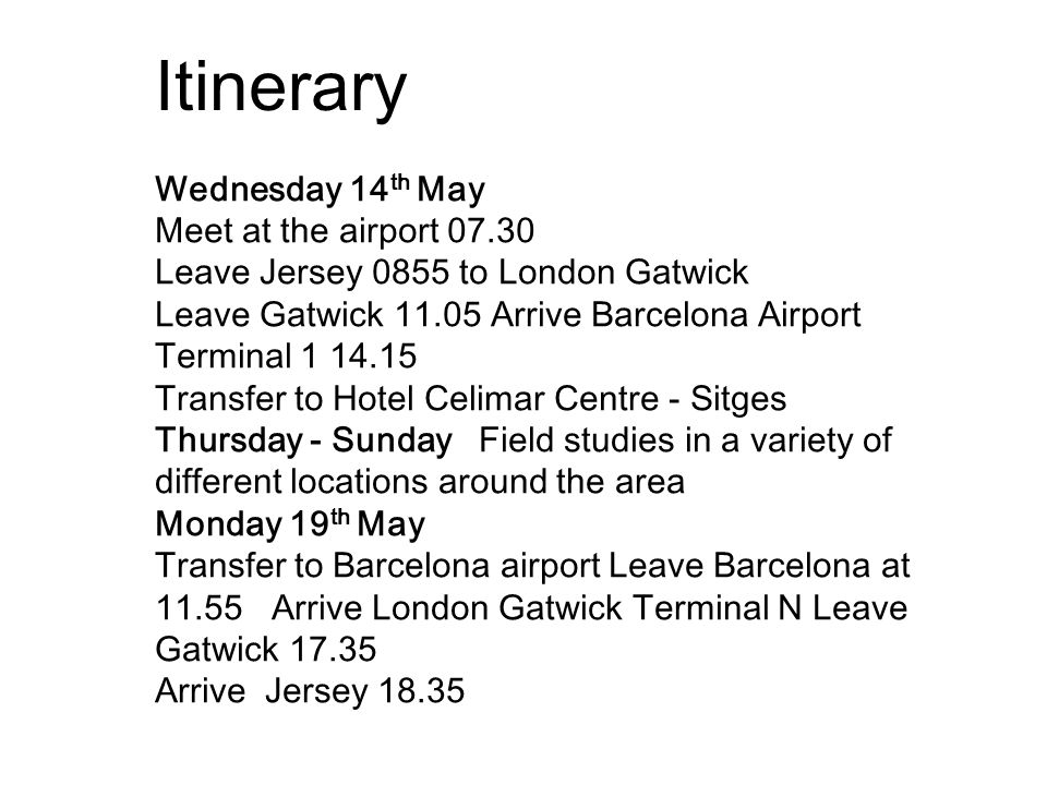 Wednesday 14 th May Meet at the airport Leave Jersey 0855 to London Gatwick Leave Gatwick Arrive Barcelona Airport Terminal Transfer to Hotel Celimar Centre - Sitges Thursday - Sunday Field studies in a variety of different locations around the area Monday 19 th May Transfer to Barcelona airport Leave Barcelona at Arrive London Gatwick Terminal N Leave Gatwick Arrive Jersey Itinerary