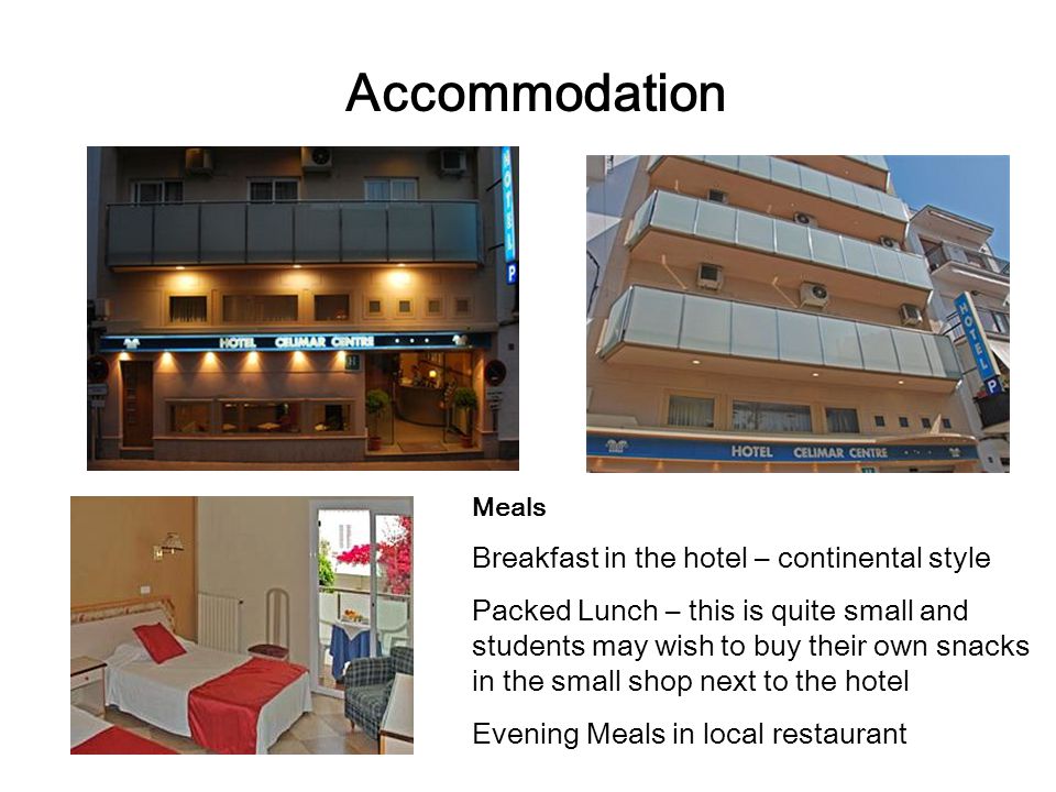 Accommodation Meals Breakfast in the hotel – continental style Packed Lunch – this is quite small and students may wish to buy their own snacks in the small shop next to the hotel Evening Meals in local restaurant