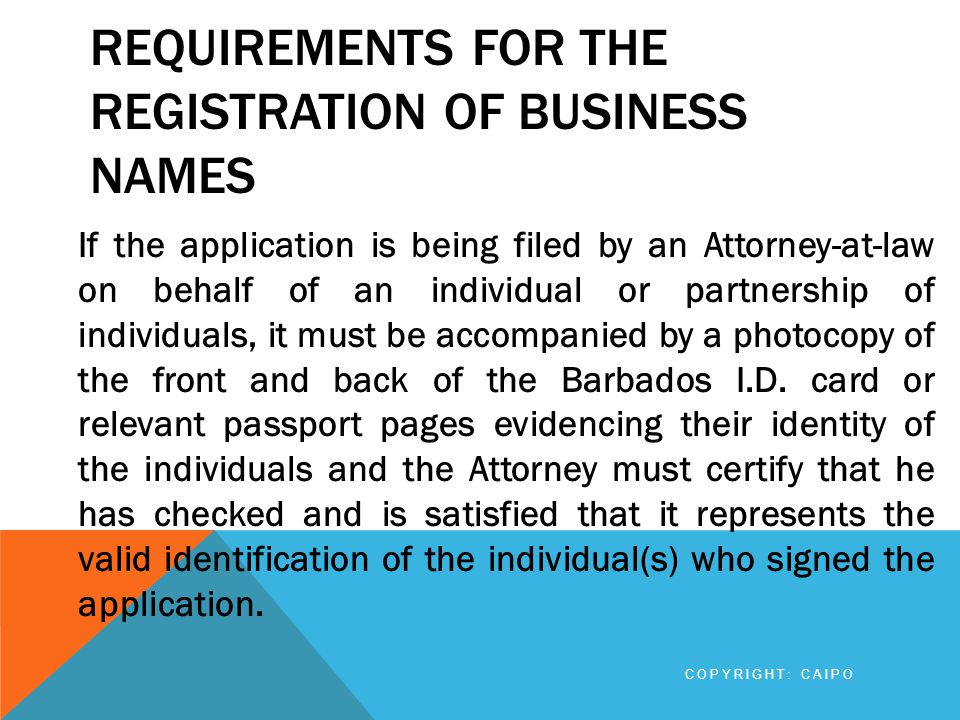 REQUIREMENTS FOR THE REGISTRATION OF BUSINESS NAMES If the application is being filed by an Attorney-at-law on behalf of an individual or partnership of individuals, it must be accompanied by a photocopy of the front and back of the Barbados I.D.