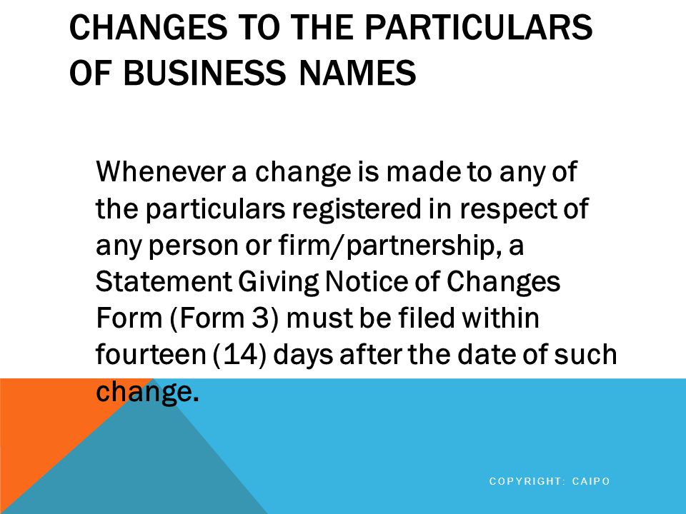 CHANGES TO THE PARTICULARS OF BUSINESS NAMES Whenever a change is made to any of the particulars registered in respect of any person or firm/partnership, a Statement Giving Notice of Changes Form (Form 3) must be filed within fourteen (14) days after the date of such change.
