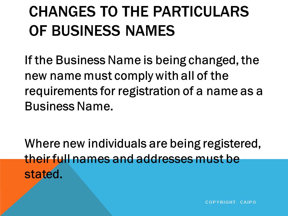 CHANGES TO THE PARTICULARS OF BUSINESS NAMES If the Business Name is being changed, the new name must comply with all of the requirements for registration of a name as a Business Name.