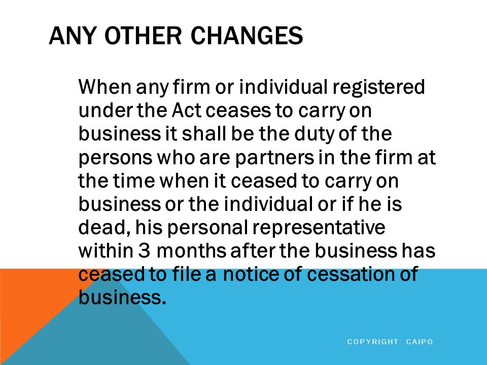 ANY OTHER CHANGES When any firm or individual registered under the Act ceases to carry on business it shall be the duty of the persons who are partners in the firm at the time when it ceased to carry on business or the individual or if he is dead, his personal representative within 3 months after the business has ceased to file a notice of cessation of business.