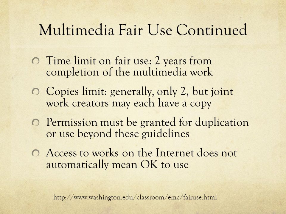 Multimedia Fair Use Continued Time limit on fair use: 2 years from completion of the multimedia work Copies limit: generally, only 2, but joint work creators may each have a copy Permission must be granted for duplication or use beyond these guidelines Access to works on the Internet does not automatically mean OK to use