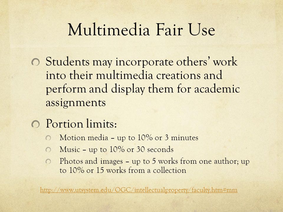 Multimedia Fair Use Students may incorporate others’ work into their multimedia creations and perform and display them for academic assignments Portion limits: Motion media – up to 10% or 3 minutes Music – up to 10% or 30 seconds Photos and images – up to 5 works from one author; up to 10% or 15 works from a collection