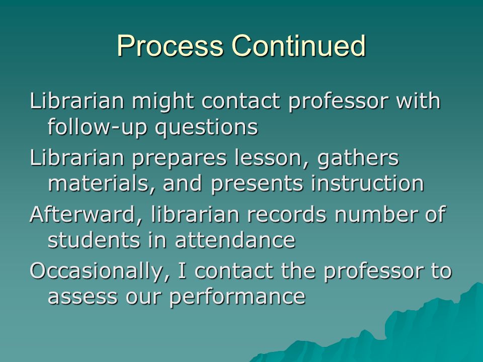 Process Continued Librarian might contact professor with follow-up questions Librarian prepares lesson, gathers materials, and presents instruction Afterward, librarian records number of students in attendance Occasionally, I contact the professor to assess our performance