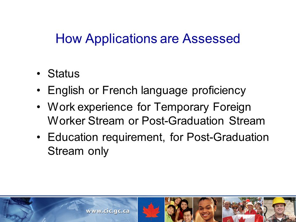 How Applications are Assessed Status English or French language proficiency Work experience for Temporary Foreign Worker Stream or Post-Graduation Stream Education requirement, for Post-Graduation Stream only