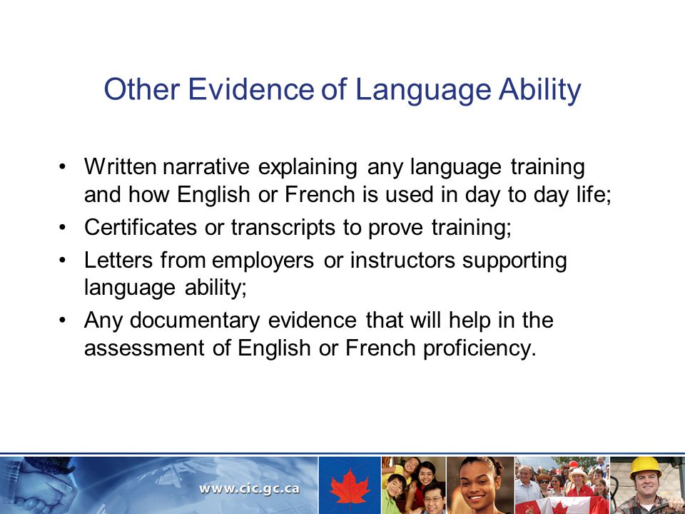 Other Evidence of Language Ability Written narrative explaining any language training and how English or French is used in day to day life; Certificates or transcripts to prove training; Letters from employers or instructors supporting language ability; Any documentary evidence that will help in the assessment of English or French proficiency.