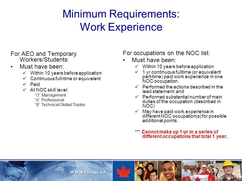 Minimum Requirements: Work Experience For AEO and Temporary Workers/Students: Must have been: Within 10 years before application Continuous full-time or equivalent Paid At NOC skill level: O Management A Professional B Technical/Skilled Trades For occupations on the NOC list: Must have been: Within 10 years before application 1 yr continuous fulltime (or equivalent part-time) paid work experience in one NOC occupation.