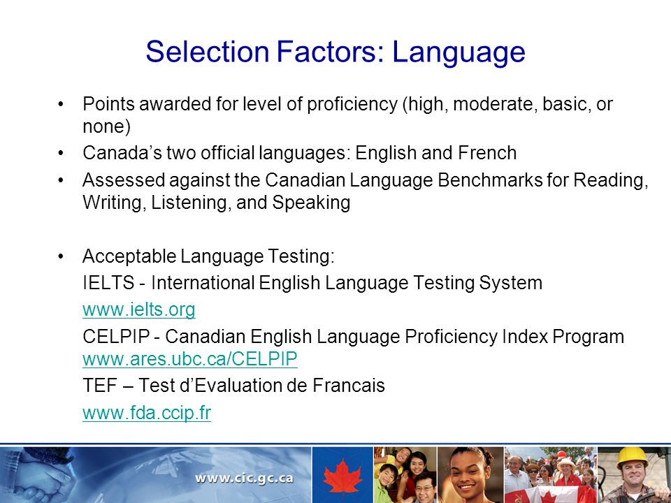 Selection Factors: Language Points awarded for level of proficiency (high, moderate, basic, or none) Canada’s two official languages: English and French Assessed against the Canadian Language Benchmarks for Reading, Writing, Listening, and Speaking Acceptable Language Testing: IELTS - International English Language Testing System   CELPIP - Canadian English Language Proficiency Index Program     TEF – Test d’Evaluation de Francais