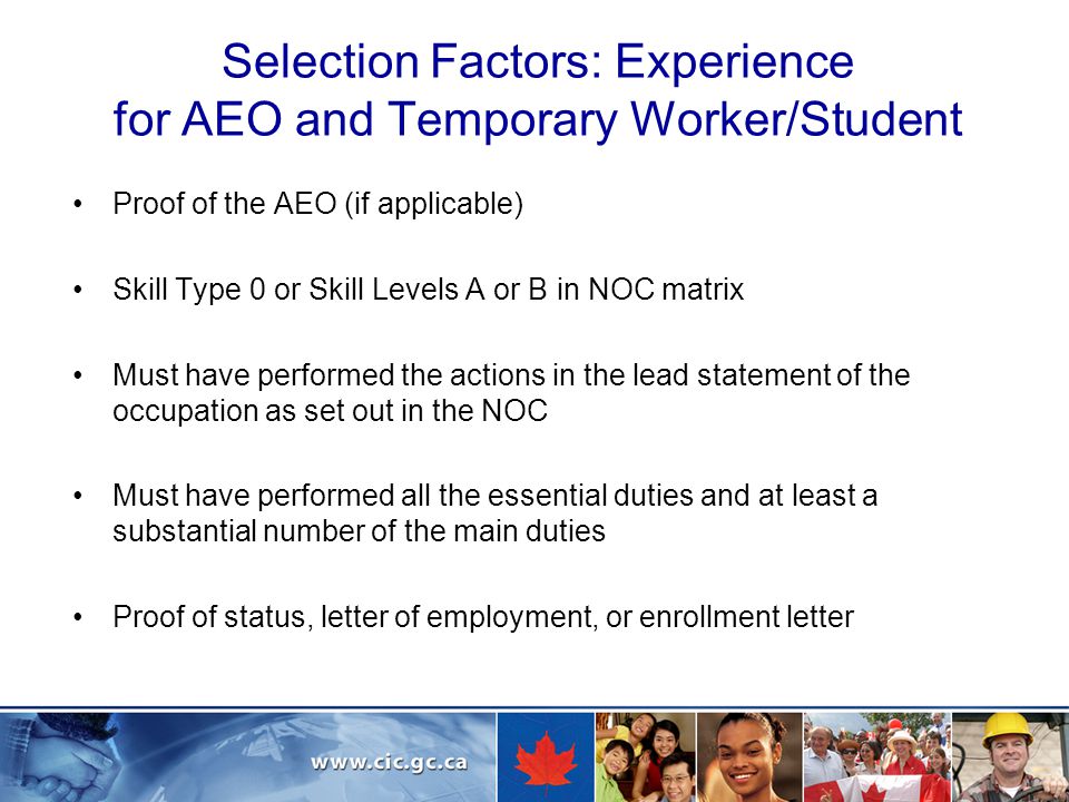 Selection Factors: Experience for AEO and Temporary Worker/Student Proof of the AEO (if applicable) Skill Type 0 or Skill Levels A or B in NOC matrix Must have performed the actions in the lead statement of the occupation as set out in the NOC Must have performed all the essential duties and at least a substantial number of the main duties Proof of status, letter of employment, or enrollment letter