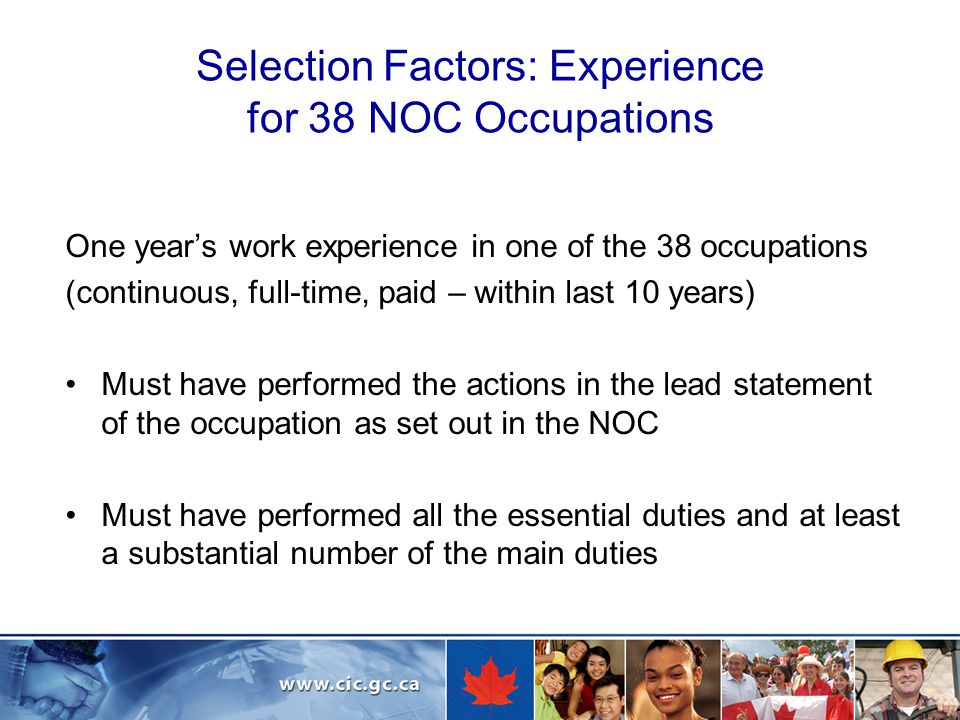 Selection Factors: Experience for 38 NOC Occupations One year’s work experience in one of the 38 occupations (continuous, full-time, paid – within last 10 years) Must have performed the actions in the lead statement of the occupation as set out in the NOC Must have performed all the essential duties and at least a substantial number of the main duties