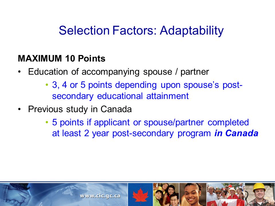 Selection Factors: Adaptability MAXIMUM 10 Points Education of accompanying spouse / partner 3, 4 or 5 points depending upon spouse’s post- secondary educational attainment Previous study in Canada 5 points if applicant or spouse/partner completed at least 2 year post-secondary program in Canada
