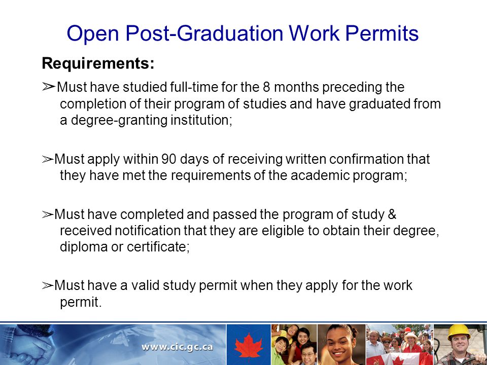 Open Post-Graduation Work Permits Requirements: ➢ Must have studied full-time for the 8 months preceding the completion of their program of studies and have graduated from a degree-granting institution; ➢ Must apply within 90 days of receiving written confirmation that they have met the requirements of the academic program; ➢ Must have completed and passed the program of study & received notification that they are eligible to obtain their degree, diploma or certificate; ➢ Must have a valid study permit when they apply for the work permit.