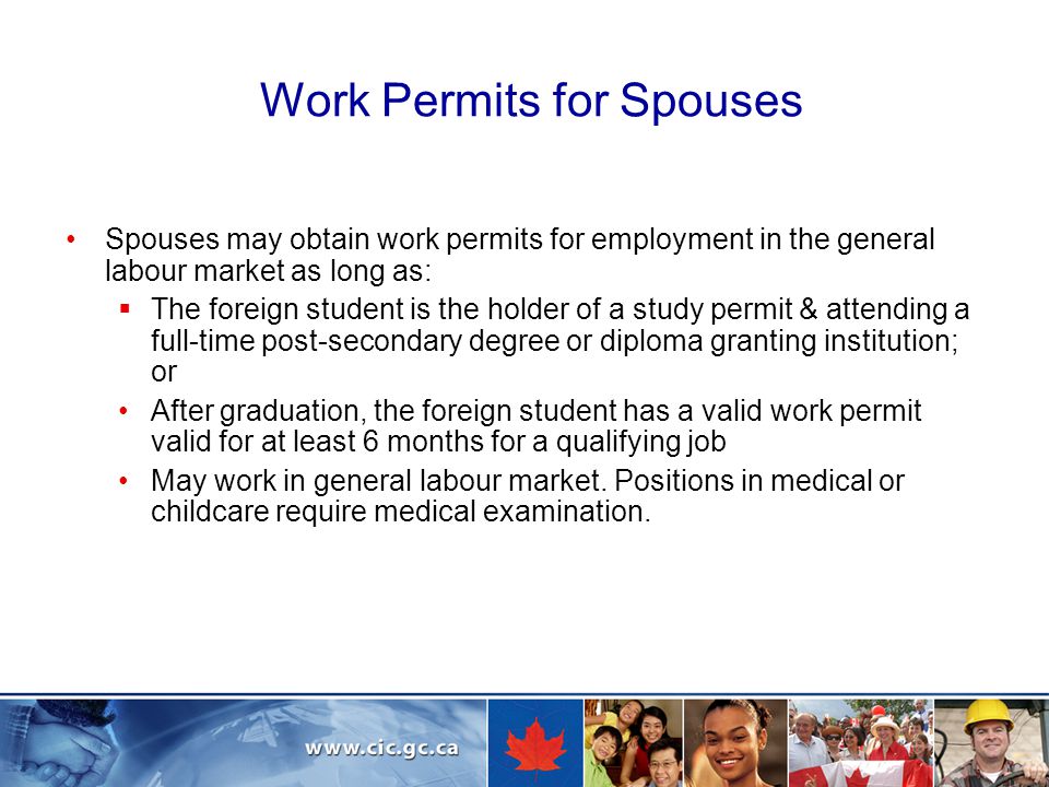 Work Permits for Spouses Spouses may obtain work permits for employment in the general labour market as long as:  The foreign student is the holder of a study permit & attending a full-time post-secondary degree or diploma granting institution; or After graduation, the foreign student has a valid work permit valid for at least 6 months for a qualifying job May work in general labour market.