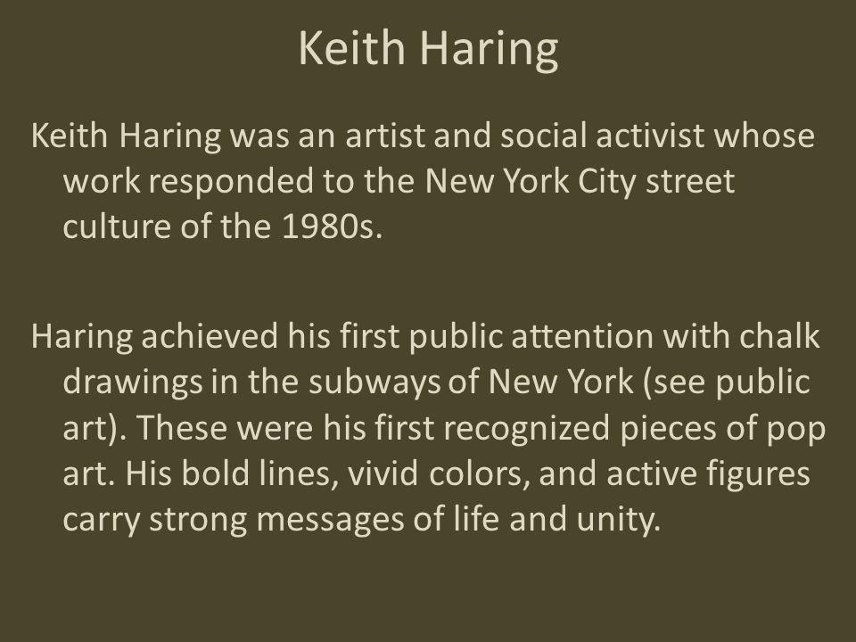 Keith Haring Keith Haring was an artist and social activist whose work responded to the New York City street culture of the 1980s.