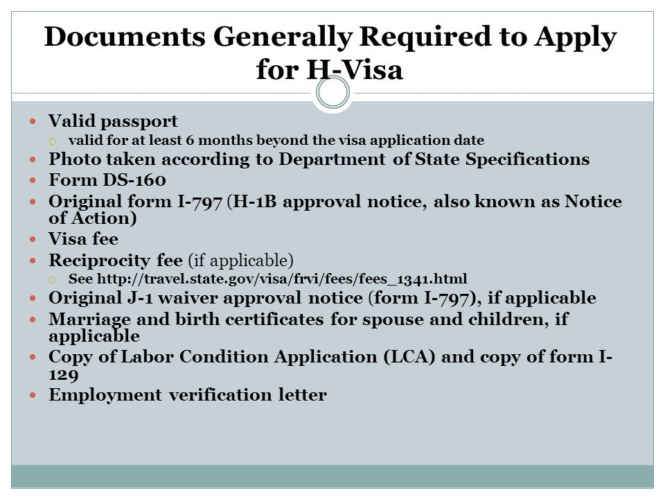 Documents Generally Required to Apply for H-Visa Valid passport  valid for at least 6 months beyond the visa application date Photo taken according to Department of State Specifications Form DS-160 Original form I-797 (H-1B approval notice, also known as Notice of Action) Visa fee Reciprocity fee (if applicable)  See   Original J-1 waiver approval notice (form I-797), if applicable Marriage and birth certificates for spouse and children, if applicable Copy of Labor Condition Application (LCA) and copy of form I- 129 Employment verification letter